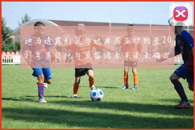 迪马透露科莫与达库尼亚续约至2031年罗贝托与莫雷诺未来尚未确定