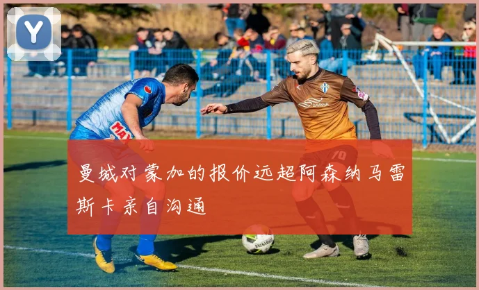 曼城对蒙加的报价远超阿森纳马雷斯卡亲自沟通