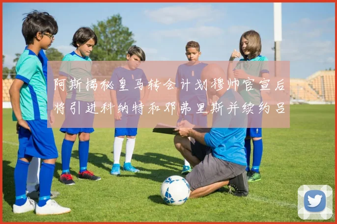 阿斯揭秘皇马转会计划穆帅官宣后将引进科纳特和邓弗里斯并续约吕迪格