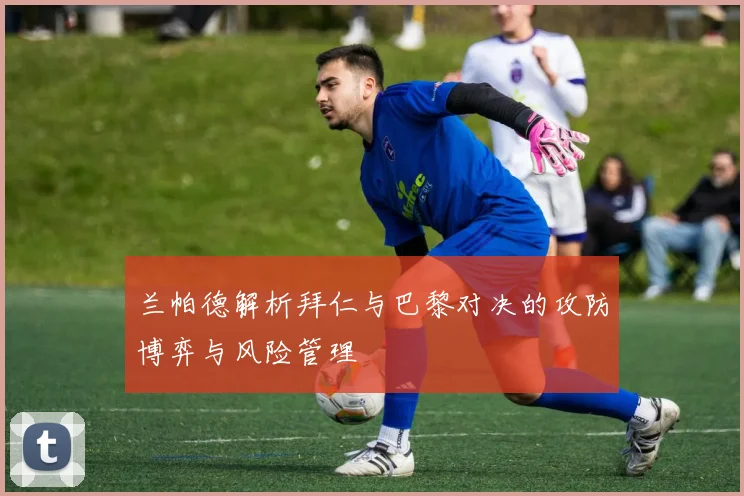 兰帕德解析拜仁与巴黎对决的攻防博弈与风险管理