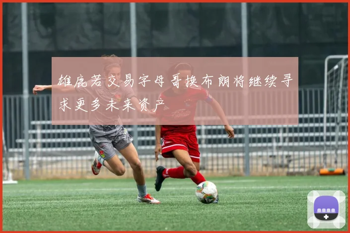 雄鹿若交易字母哥换布朗将继续寻求更多未来资产