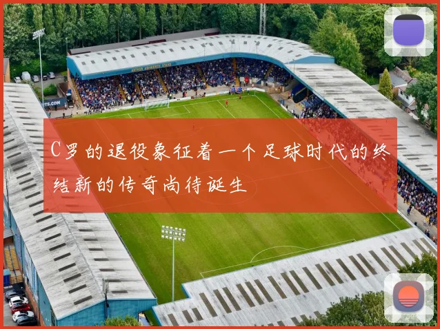 C罗的退役象征着一个足球时代的终结新的传奇尚待诞生