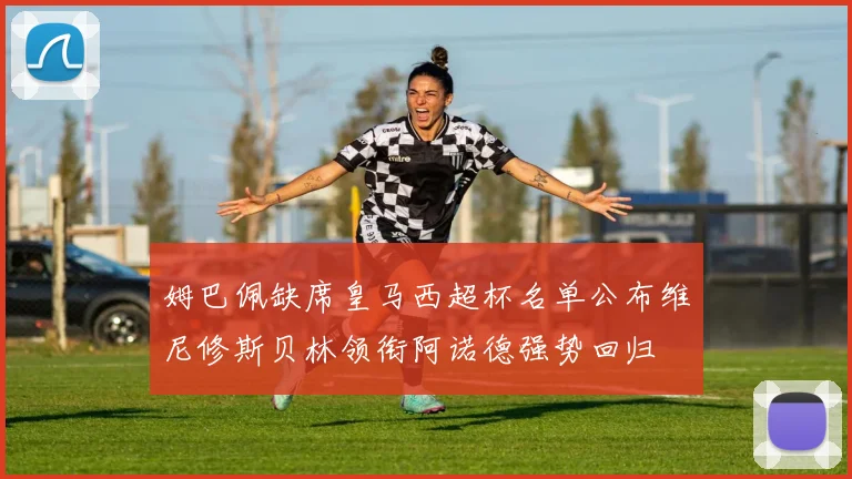 姆巴佩缺席皇马西超杯名单公布维尼修斯贝林领衔阿诺德强势回归