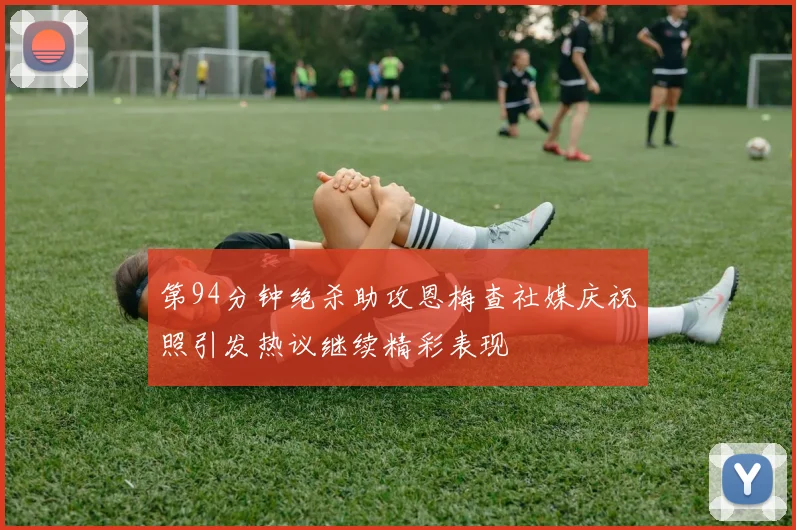第94分钟绝杀助攻恩梅查社媒庆祝照引发热议继续精彩表现