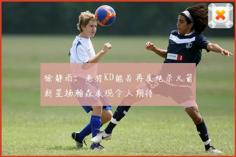 徐静雨：老将KD能否再度绝杀火箭新星杨瀚森表现令人期待