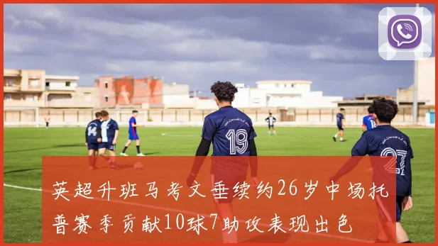 英超升班马考文垂续约26岁中场托普赛季贡献10球7助攻表现出色