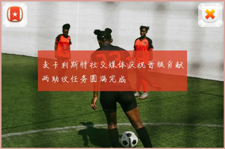 麦卡利斯特社交媒体庆祝晋级贡献两助攻任务圆满完成