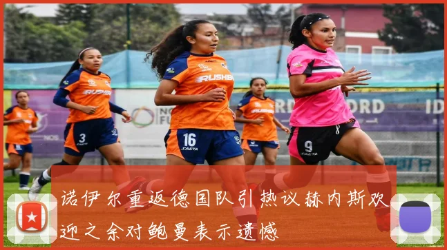 诺伊尔重返德国队引热议赫内斯欢迎之余对鲍曼表示遗憾