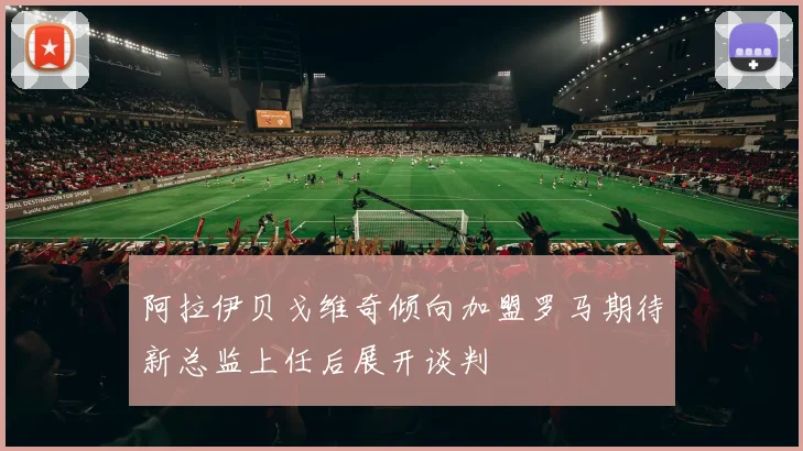 阿拉伊贝戈维奇倾向加盟罗马期待新总监上任后展开谈判