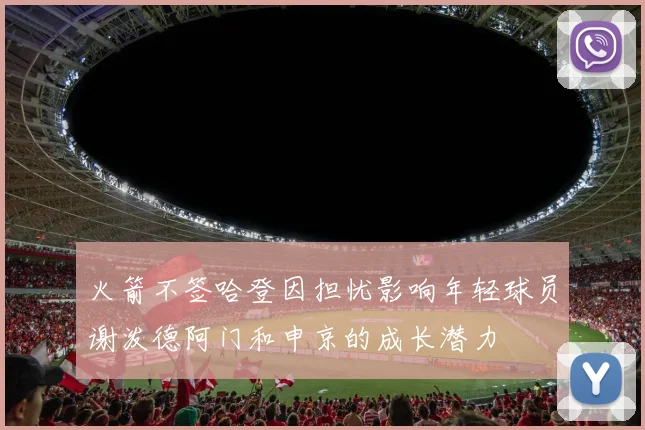 火箭不签哈登因担忧影响年轻球员谢泼德阿门和申京的成长潜力
