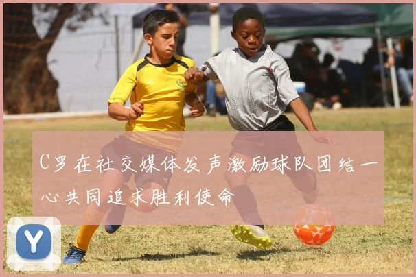 C罗在社交媒体发声激励球队团结一心共同追求胜利使命
