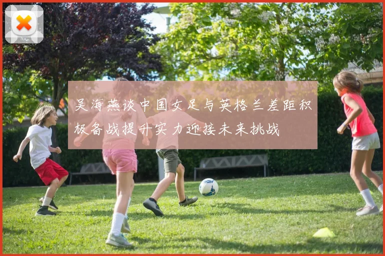吴海燕谈中国女足与英格兰差距积极备战提升实力迎接未来挑战