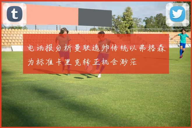 电讯报分析曼联选帅传统以弗格森为标准卡里克转正机会渺茫