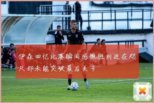 伊森回忆比赛瞬间感慨胜利近在咫尺却未能突破最后关卡