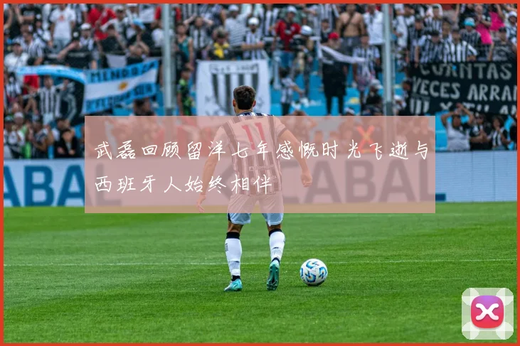 武磊回顾留洋七年感慨时光飞逝与西班牙人始终相伴