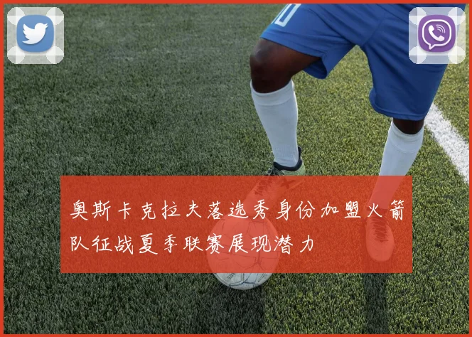 奥斯卡克拉夫落选秀身份加盟火箭队征战夏季联赛展现潜力